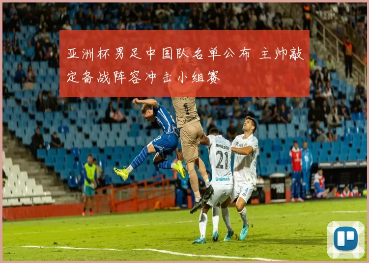 亚洲杯男足中国队名单公布 主帅敲定备战阵容冲击小组赛
