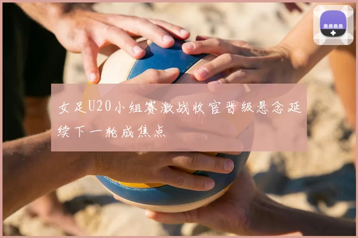 女足U20小组赛激战收官晋级悬念延续下一轮成焦点
