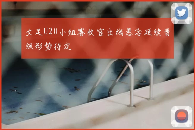 女足U20小组赛收官出线悬念延续晋级形势待定