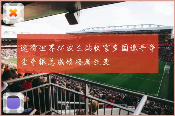 速滑世界杯波兰站收官多国选手争金夺银总成绩格局生变