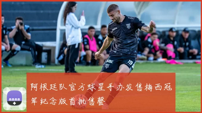 阿根廷队官方球星手办发售梅西冠军纪念版首批售罄