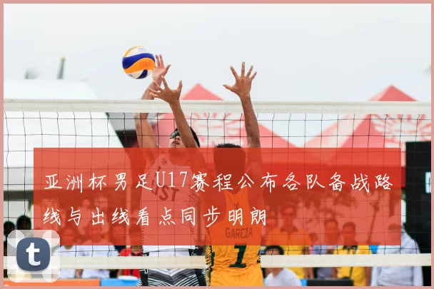 亚洲杯男足U17赛程公布各队备战路线与出线看点同步明朗