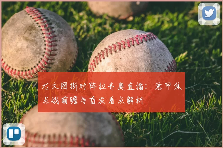 尤文图斯对阵拉齐奥直播：意甲焦点战前瞻与首发看点解析