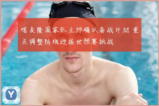 喀麦隆国家队主帅确认备战计划 重点调整防线迎接世预赛挑战