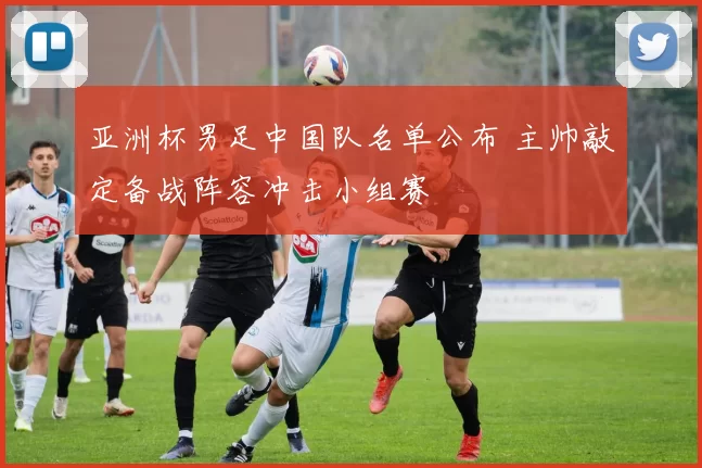 亚洲杯男足中国队名单公布 主帅敲定备战阵容冲击小组赛