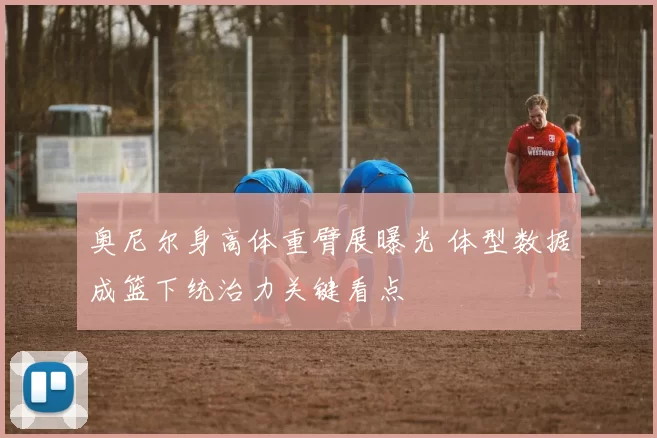 奥尼尔身高体重臂展曝光 体型数据成篮下统治力关键看点