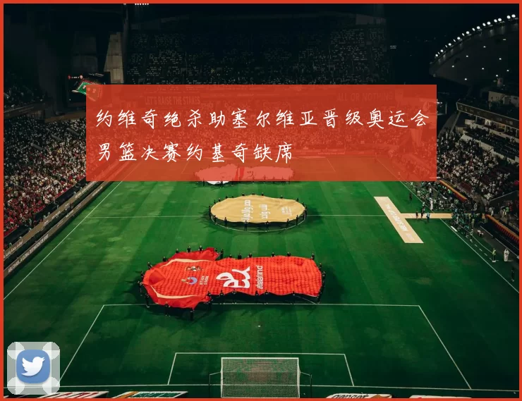 约维奇绝杀助塞尔维亚晋级奥运会男篮决赛约基奇缺席