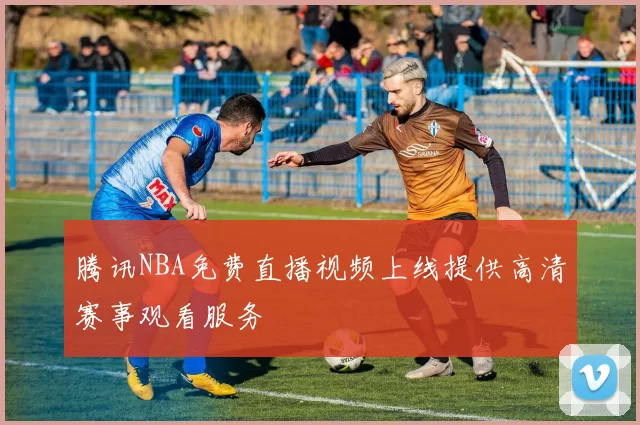 腾讯NBA免费直播视频上线提供高清赛事观看服务