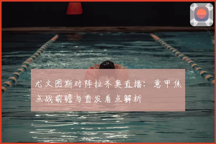 尤文图斯对阵拉齐奥直播：意甲焦点战前瞻与首发看点解析