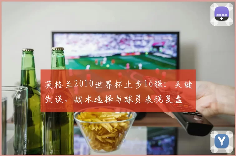 英格兰2010世界杯止步16强：关键失误、战术选择与球员表现复盘