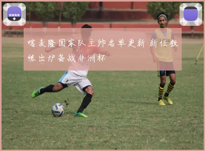 喀麦隆国家队主帅名单更新 新任教练出炉备战非洲杯