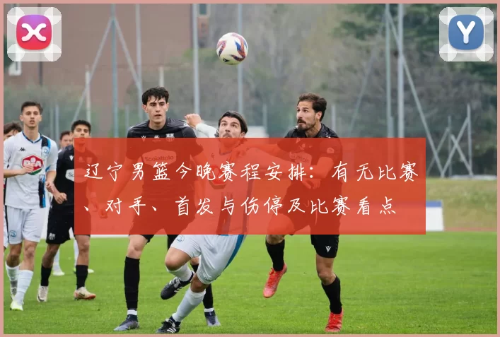 辽宁男篮今晚赛程安排：有无比赛、对手、首发与伤停及比赛看点