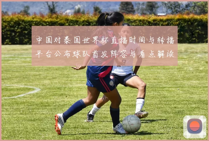 中国对泰国世界杯直播时间与转播平台公布球队首发阵容与看点解读