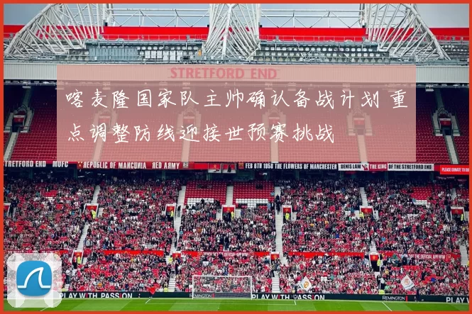 喀麦隆国家队主帅确认备战计划 重点调整防线迎接世预赛挑战