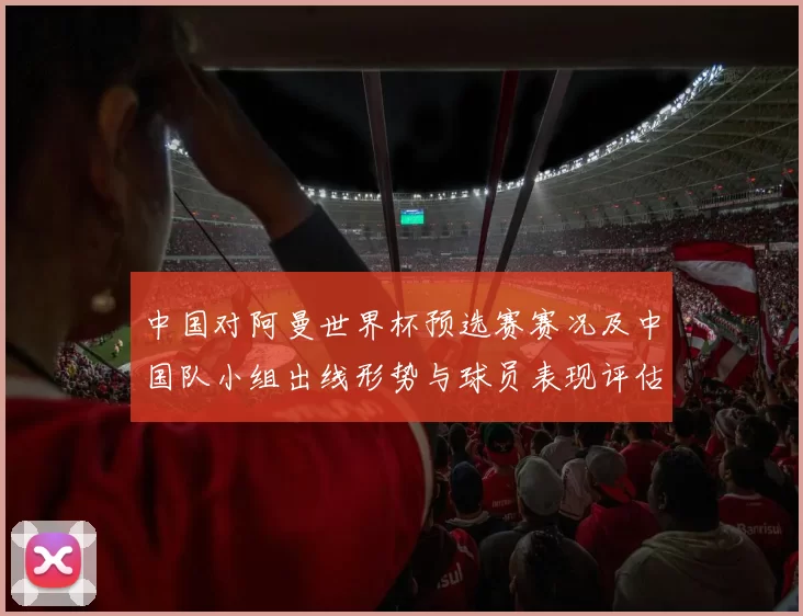 中国对阿曼世界杯预选赛赛况及中国队小组出线形势与球员表现评估