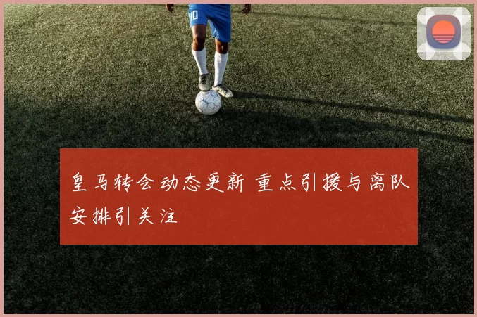 皇马转会动态更新 重点引援与离队安排引关注
