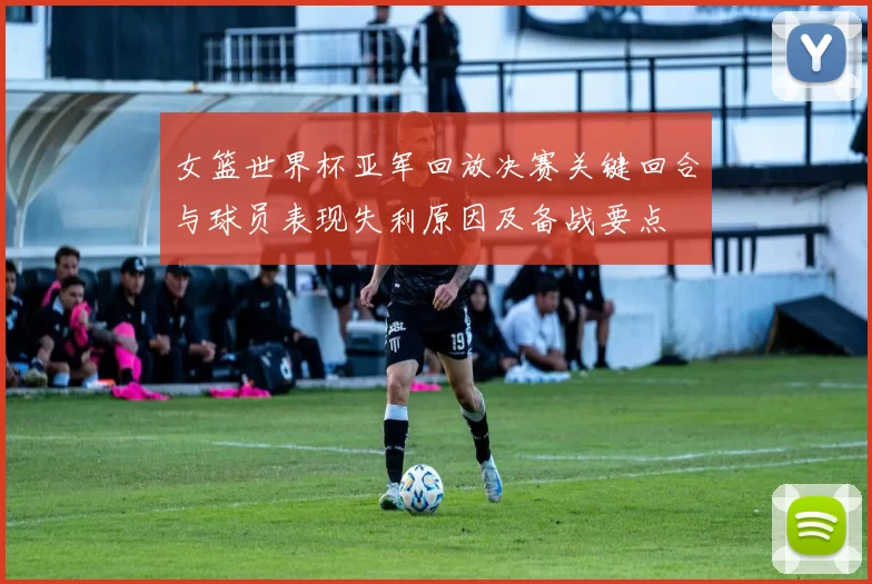 女篮世界杯亚军回放决赛关键回合与球员表现失利原因及备战要点