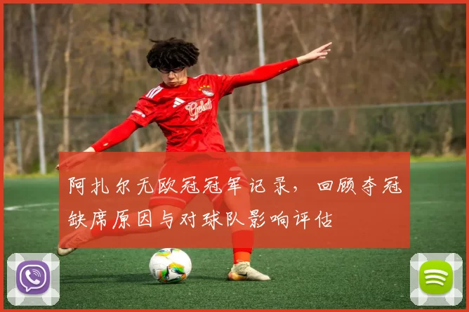 阿扎尔无欧冠冠军记录，回顾夺冠缺席原因与对球队影响评估