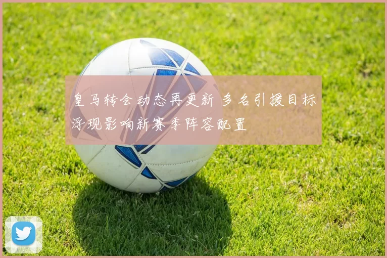 皇马转会动态再更新 多名引援目标浮现影响新赛季阵容配置