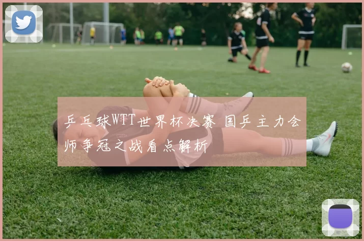 乒乓球WTT世界杯决赛 国乒主力会师争冠之战看点解析