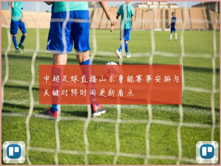中超足球直播山东鲁能赛事安排与关键对阵时间更新看点