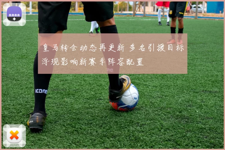 皇马转会动态再更新 多名引援目标浮现影响新赛季阵容配置
