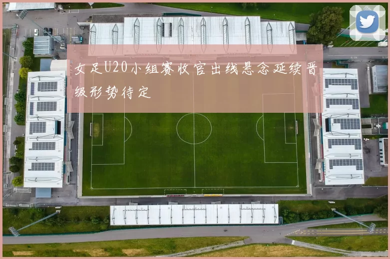 女足U20小组赛收官出线悬念延续晋级形势待定