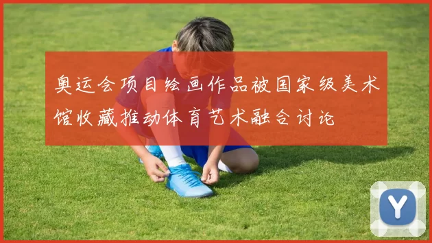 奥运会项目绘画作品被国家级美术馆收藏推动体育艺术融合讨论