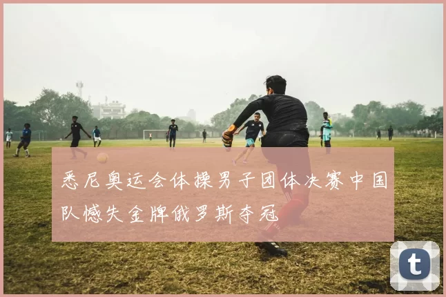 悉尼奥运会体操男子团体决赛中国队憾失金牌俄罗斯夺冠