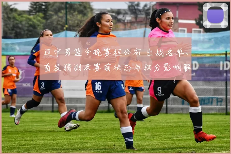 辽宁男篮今晚赛程公布 出战名单、首发猜测及赛前状态与积分影响解析