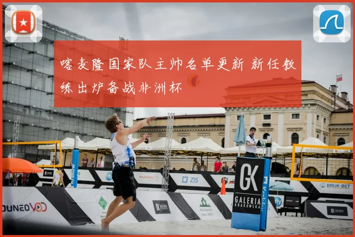 喀麦隆国家队主帅名单更新 新任教练出炉备战非洲杯