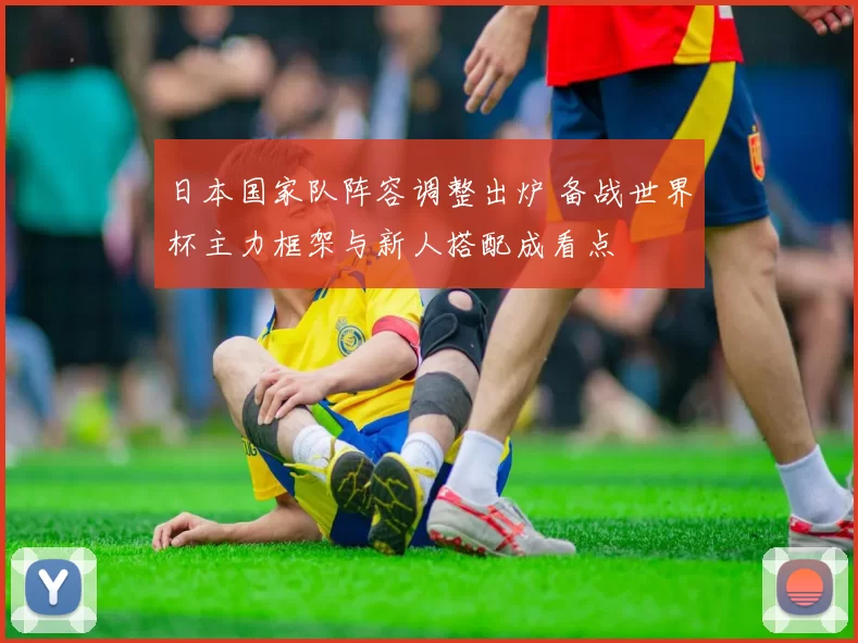 日本国家队阵容调整出炉 备战世界杯主力框架与新人搭配成看点