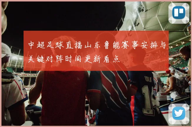 中超足球直播山东鲁能赛事安排与关键对阵时间更新看点