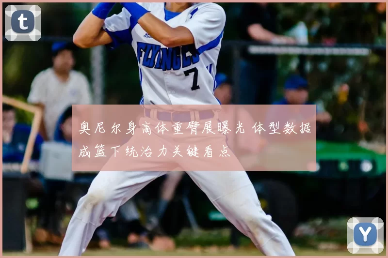 奥尼尔身高体重臂展曝光 体型数据成篮下统治力关键看点