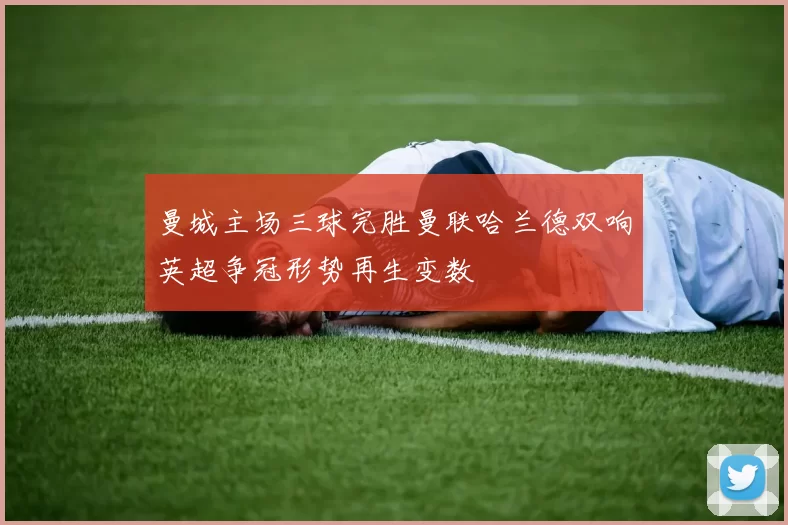 曼城主场三球完胜曼联哈兰德双响英超争冠形势再生变数