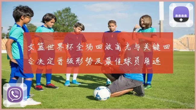 女篮世界杯全场回放高光与关键回合决定晋级形势及最佳球员角逐