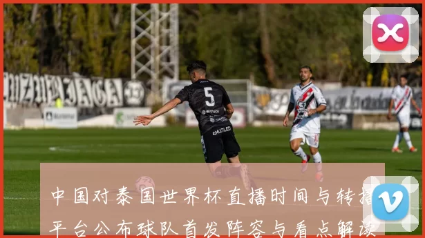 中国对泰国世界杯直播时间与转播平台公布球队首发阵容与看点解读