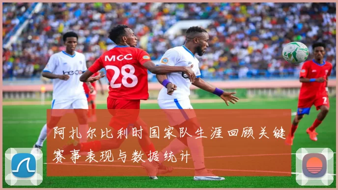 阿扎尔比利时国家队生涯回顾关键赛事表现与数据统计