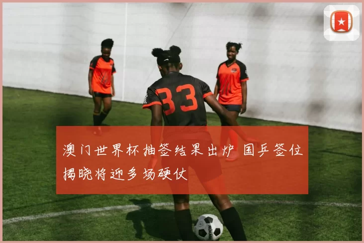 澳门世界杯抽签结果出炉 国乒签位揭晓将迎多场硬仗