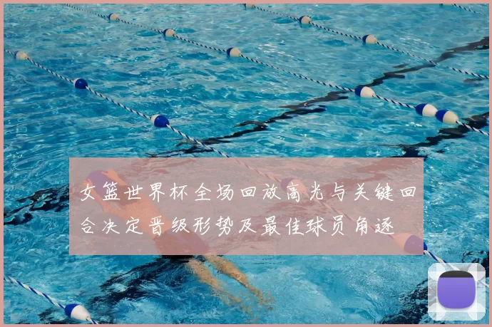 女篮世界杯全场回放高光与关键回合决定晋级形势及最佳球员角逐