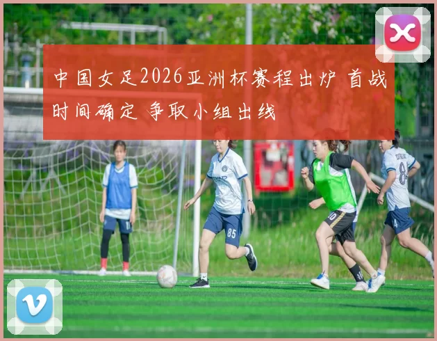中国女足2026亚洲杯赛程出炉 首战时间确定 争取小组出线