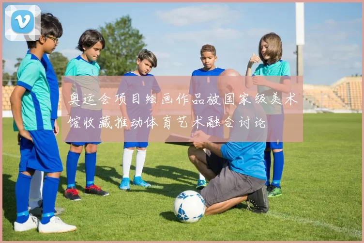 奥运会项目绘画作品被国家级美术馆收藏推动体育艺术融合讨论