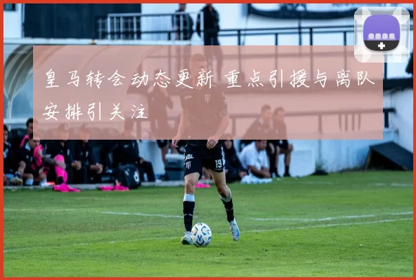 皇马转会动态更新 重点引援与离队安排引关注