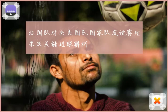 法国队对决美国队国家队友谊赛结果及关键进球解析