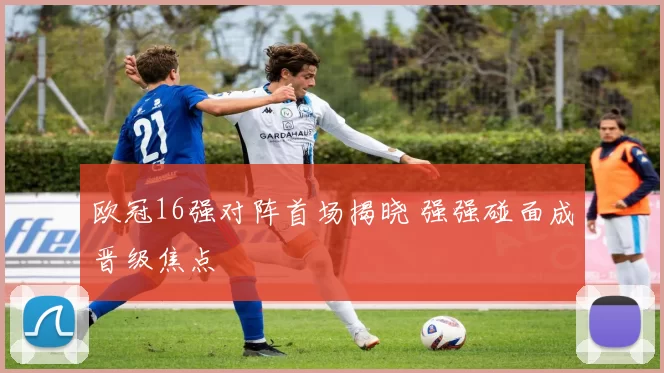 欧冠16强对阵首场揭晓 强强碰面成晋级焦点